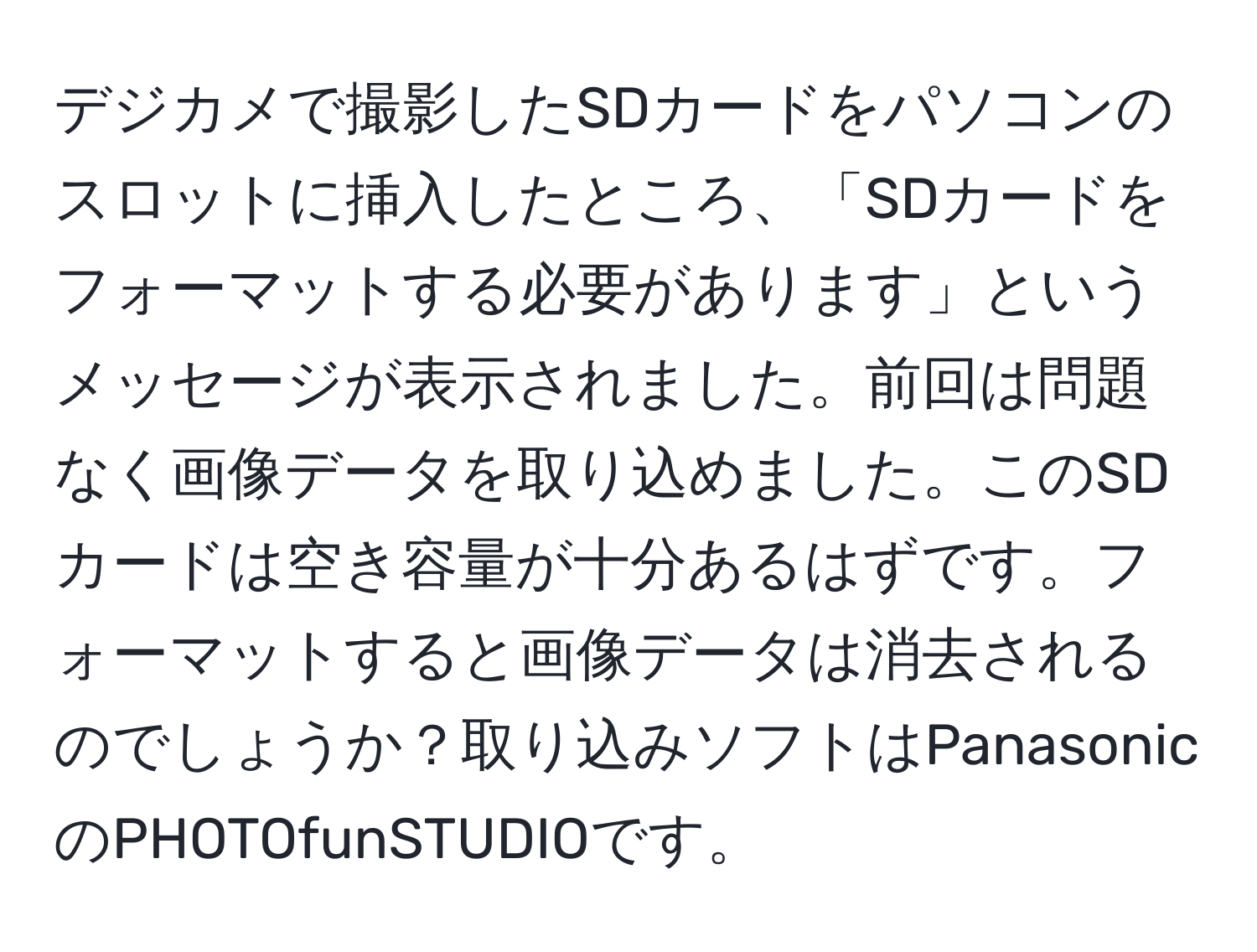 デジカメで撮影したSDカードをパソコンのスロットに挿入したところ、「SDカードをフォーマットする必要があります」というメッセージが表示されました。前回は問題なく画像データを取り込めました。このSDカードは空き容量が十分あるはずです。フォーマットすると画像データは消去されるのでしょうか？取り込みソフトはPanasonicのPHOTOfunSTUDIOです。