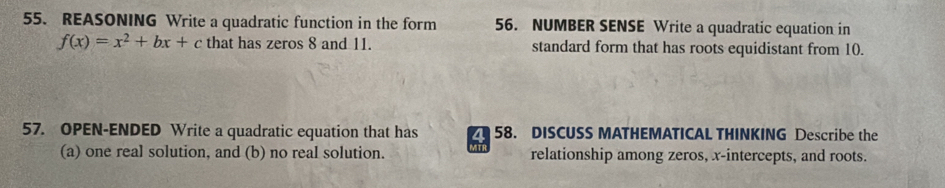 REASONING Write a quadratic function in the form 56. NUMBER SENSE Write a quadratic equation in
f(x)=x^2+bx+c that has zeros 8 and 11. standard form that has roots equidistant from 10. 
57. OPEN-ENDED Write a quadratic equation that has a 58. DISCUSS MATHEMATICAL THINKING Describe the 
(a) one real solution, and (b) no real solution. relationship among zeros, x-intercepts, and roots.