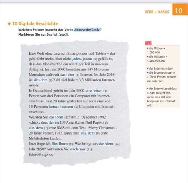 VERB + KASUS 10 
★ 10 Digitale Geschichte 
Welchen Partner braucht das Verb: Akkusativ/Dativ? 
Markieren Sie so: Das ist falsch. 
die Million = 
Eine Welt ohne Internet, Smartphones und Tablets - das 1.000.000 die Milliarde = 
geht nicht mehr. Aber nicht jøden/jedem (0) gefällt es, 1.000.000.000
dass das Mobiltelefon ein wichtiger Teil in unserem 
Alltag ist. Im Jahr 2000 benutzen nur 147 Millionen der Internetnutzer 
Menschen weltweit das/dem (1) Internet. Im Jahr 2016 die Internetnutzerin Diese Person benutzt 
. 
ist die/dem (2) Zahl viel höher: 3, 3 Milliarden Internet- das Internet. 
nutzer. 
In Deutschland gehört im Jahr 2000 eine/einer (3) der Internetanschluss Man braucht ihn, 
= 
Person von drei Personen ein Computer mit Internet- wenn man mit dem 
anschluss. Fast 20 Jahre später hat nur noch eine von Computer ins Internet
10 Personen keinen/keinem (4) Computer mit Internet- 
will. 
anschluss . 
Wussten Sie das/dem (5)? Am 3. Dezember 1992 
schickt den/der (6) US-Amerikaner Neil Papworth 
die/dem (?) erste SMS mit dem Text ,,Merry Christmas“.
20 Jahre vorher, 1973, kann man das/dem (8) erste 
Mobiltelefon kaufen 
Jetzt frage ich Sie/Ihnen (9): Was bringt uns das/dem (10) 
Jahr 2050? Antworten Sie mich/mir (11): 
future@mgx.de