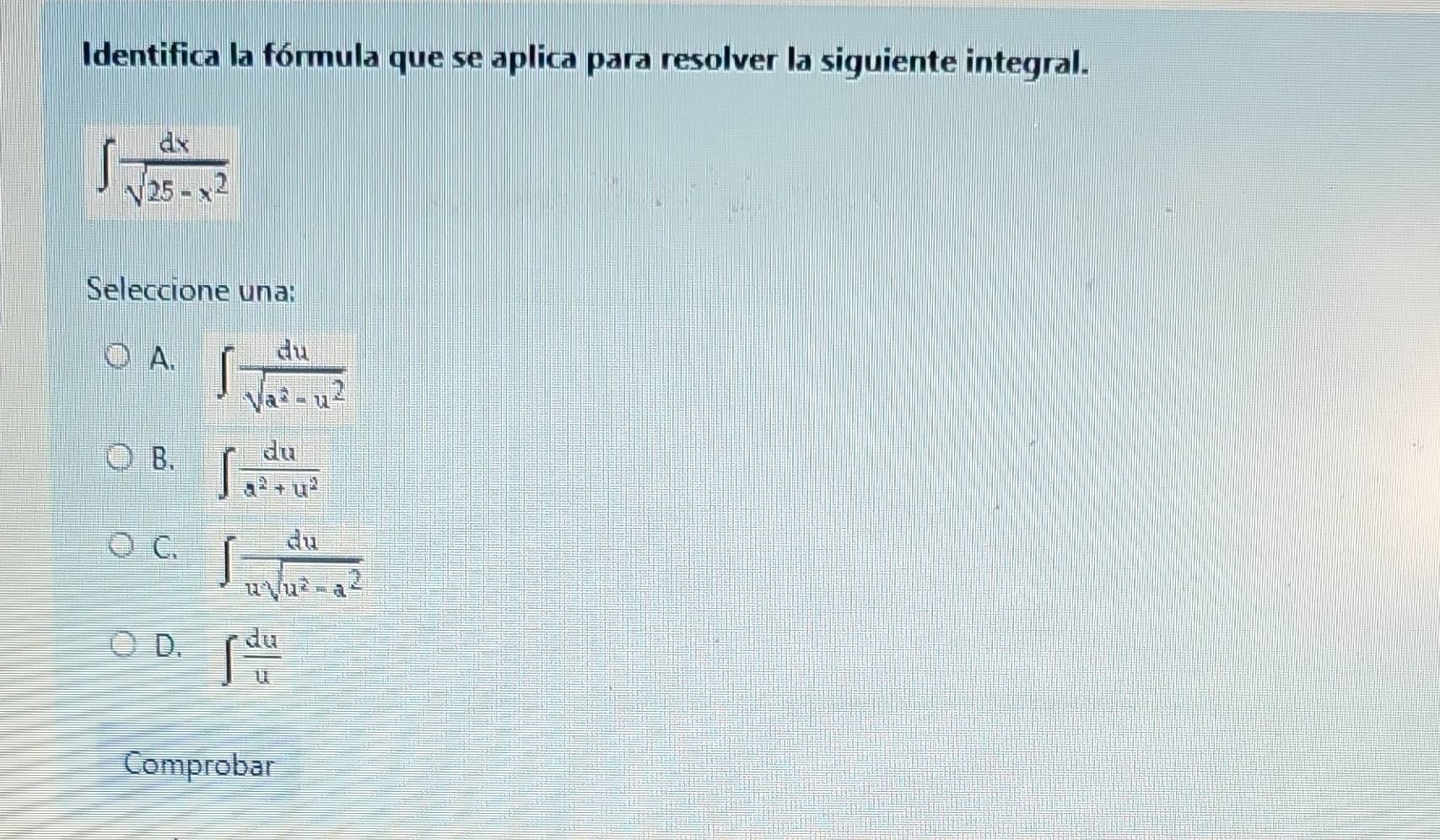 Identifica la fórmula que se aplica para resolver la siguiente integral.
∈t  dx/sqrt(25-x^2) 
Seleccione una:
A. ∈t  du/sqrt(a^2-u^2) 
B. ∈t  du/a^2+u^2 
C. ∈t  du/usqrt(u^2-a^2) 
D. ∈t  du/u 
Comprobar