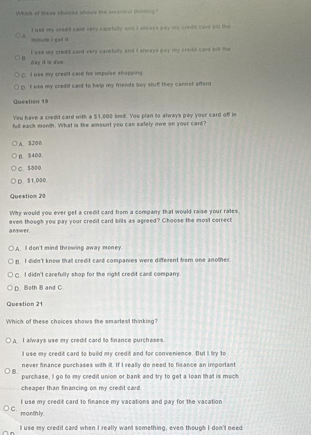 Which of these choices shows the smariest thinking?
I use my credit card very carefully and I always pay my credit card bill the
A. mmute I get it
I use my credit card very carefully and I always pay my credit card bill the
B day it is due .
C I use my credit card for impulse shopping.
D I use my credit card to help my friends buy stuff they cannot afford
Question 19
You have a credit card with a $1,000 limit. You plan to always pay your card off in
full each month. What is the amount you can safely owe on your card?
A. S200.
B. $400.
C. $800.
D. S1,000.
Question 20
Why would you ever get a credit card from a company that would raise your rates,
even though you pay your credit card bills as agreed? Choose the most correct
answer.
A. I don't mind throwing away money.
B. I didn't know that credit card companies were different from one another.
C I didn't carefully shop for the right credit card company.
D. Both B and C.
Question 21
Which of these choices shows the smartest thinking?
A. I always use my credit card to finance purchases.
I use my credit card to build my credit and for convenience. But I try to
never finance purchases with it. If I really do need to finance an important
B.
purchase, I go to my credit union or bank and try to get a loan that is much
cheaper than financing on my credit card.
I use my credit card to finance my vacations and pay for the vacation
C. monthly.
I use my credit card when I really want something, even though I don't need