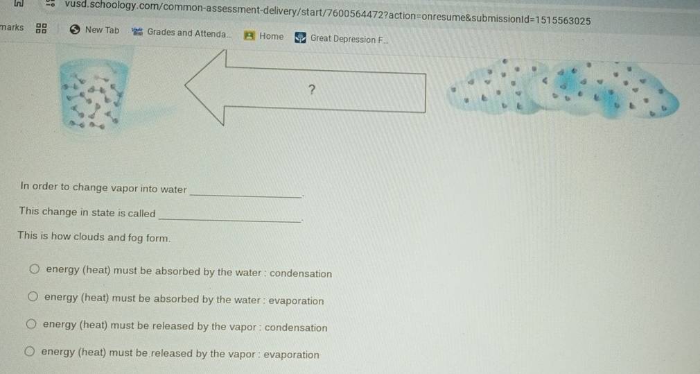 marks New Tab Grades and Attenda... Home Great Depression F...
？
_
In order to change vapor into water
.
_
This change in state is called
.
This is how clouds and fog form.
energy (heat) must be absorbed by the water : condensation
energy (heat) must be absorbed by the water : evaporation
energy (heat) must be released by the vapor : condensation
energy (heat) must be released by the vapor : evaporation