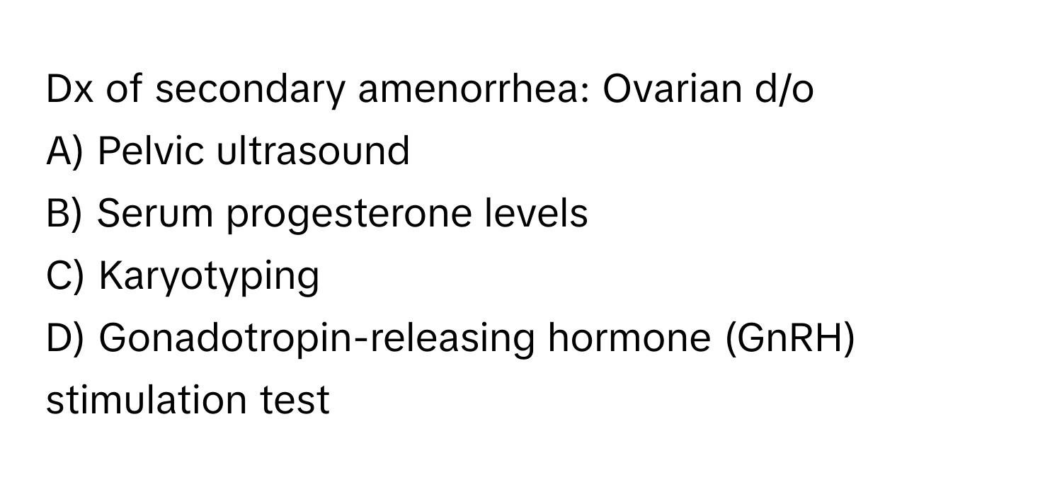 Dx of secondary amenorrhea: Ovarian d/o

A) Pelvic ultrasound
B) Serum progesterone levels
C) Karyotyping
D) Gonadotropin-releasing hormone (GnRH) stimulation test