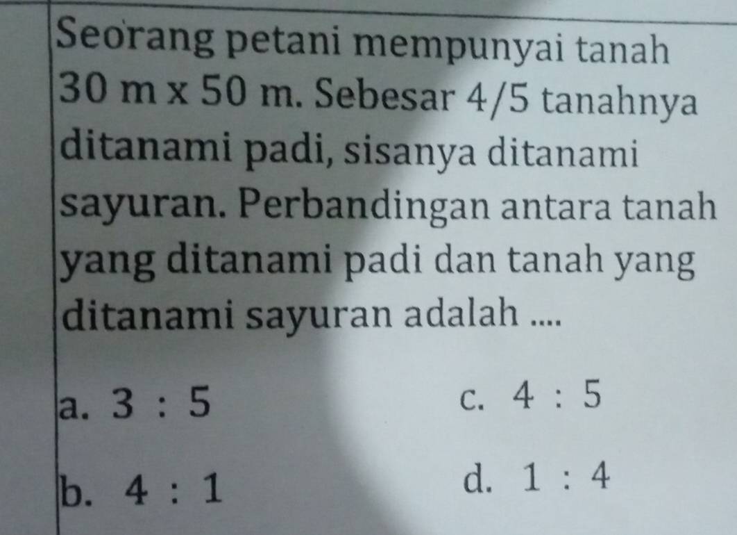 Seorang petani mempunyai tanah
301 m* 5 0m. Sebesar 4/5 tanahnya
ditanami padi, sisanya ditanami
sayuran. Perbandingan antara tanah
yang ditanami padi dan tanah yang
ditanami sayuran adalah ....
a. 3:5 C. 4:5
b. 4:1
d. 1:4