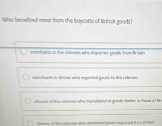 Who benefited most from the boycotts of British goods?
merchants in the colonies who imported goods from Britain
merchants in Britain who exported goods to the colonies
ciltzens of the colonies who manufactured goods similar to those of Bri
cltzens of the colonies who consumed goods imported from Britain