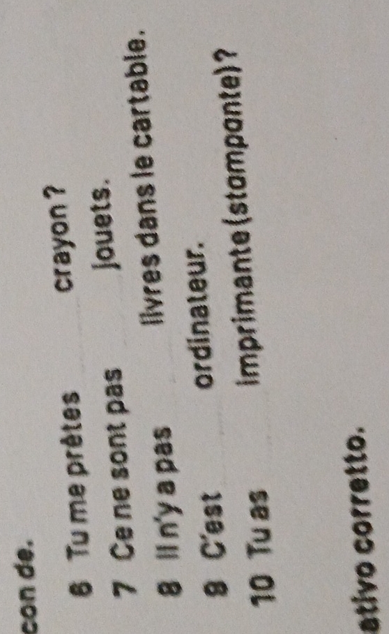 con de. 
6 Tu me prêtes crayon ? 
7 Ce ne sont pas jouets. 
8 ll n'y a pas livres dans le cartable. 
8 C'est ordinateur. 
10 Tu as imprimante (stomponte) 
ativo corretto.