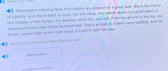 Read the text.
Passengers entering New York Harbor are greeted by a great lady. She is the Statue
of Liberty, and she is hard to miss. For one thing, she stands alone on a small island in
the middle of the harbor. For another, she's tall, very tall. From the ground to the top, she
measures more than three hundred feet. That's as high as a thirty-story building. And she
holds, raised high in her right hand, a torch to light the way.
Which text structure does the text use?
) descriptive
problem-solution