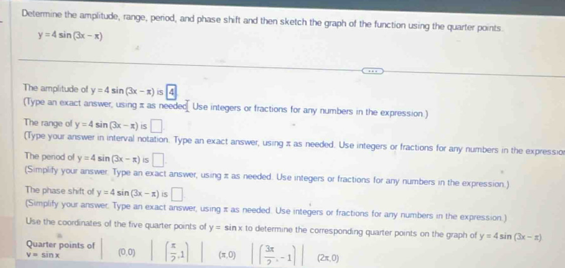 Determine the amplitude, range, period, and phase shift and then sketch the graph of the function using the quarter points.
y=4sin (3x-π )
The amplitude of y=4sin (3x-π ) is 4
(Type an exact answer, using π as needed Use integers or fractions for any numbers in the expression.) 
The range of y=4sin (3x-π ) iS □ 
(Type your answer in interval notation. Type an exact answer, using π as needed. Use integers or fractions for any numbers in the expressio 
The period of y=4sin (3x-π ) IS □. 
(Simplify your answer. Type an exact answer, using π as needed. Use integers or fractions for any numbers in the expression.) 
The phase shift of y=4sin (3x-π ) IS □ 
(Simplify your answer. Type an exact answer, using π as needed. Use integers or fractions for any numbers in the expression.) 
Use the coordinates of the five quarter points of y=sin x to determine the corresponding quarter points on the graph of y=4sin (3x-π )
Quarter points of
v=sin x
(0,0) ( π /2 ,1) (π ,0) ( 3π /2 ,-1)| (2π ,0)