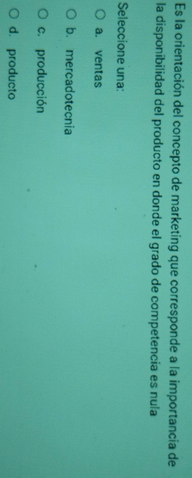 Es la orientación del concepto de marketing que corresponde a la importancia de
la disponibilidad del producto en donde el grado de competencia es nula
Seleccione una:
a. ventas
b. mercadotecnia
c. producción
d. producto