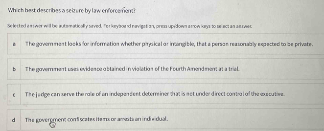 Which best describes a seizure by law enforcement?
Selected answer will be automatically saved. For keyboard navigation, press up/down arrow keys to select an answer.
a The government looks for information whether physical or intangible, that a person reasonably expected to be private.
b The government uses evidence obtained in violation of the Fourth Amendment at a trial.
c The judge can serve the role of an independent determiner that is not under direct control of the executive.
d The goverpment confiscates items or arrests an individual.