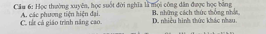 Học thường xuyên, học suốt đời nghĩa là mọi công dân được học băng
A. các phương tiện hiện đại. B. những cách thức thống nhất,
C. tất cả giáo trình nâng cao. D. nhiều hình thức khác nhau.