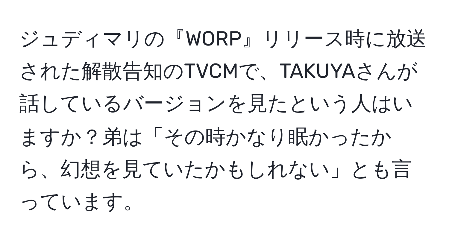 ジュディマリの『WORP』リリース時に放送された解散告知のTVCMで、TAKUYAさんが話しているバージョンを見たという人はいますか？弟は「その時かなり眠かったから、幻想を見ていたかもしれない」とも言っています。