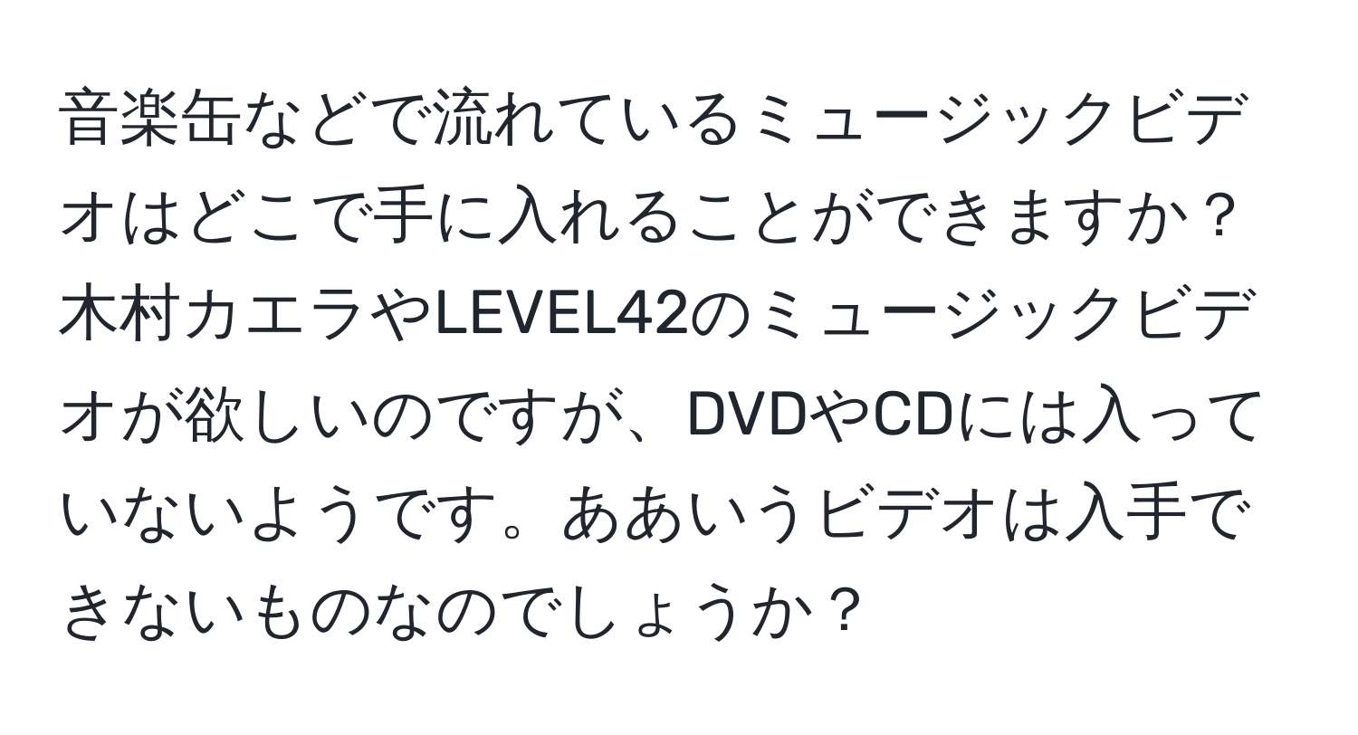 音楽缶などで流れているミュージックビデオはどこで手に入れることができますか？木村カエラやLEVEL42のミュージックビデオが欲しいのですが、DVDやCDには入っていないようです。ああいうビデオは入手できないものなのでしょうか？