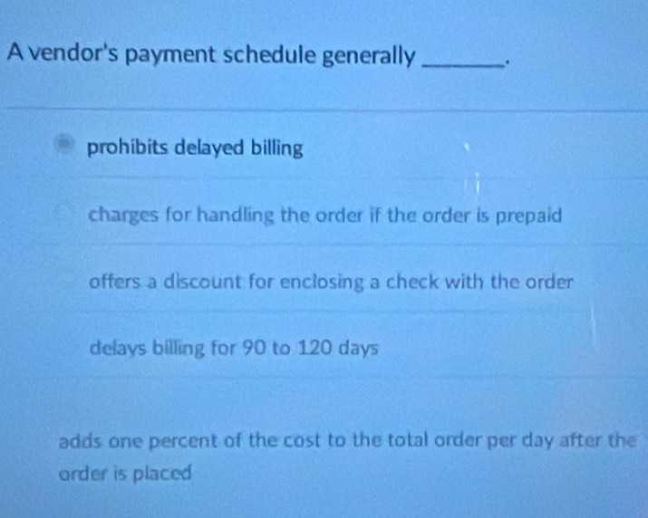 A vendor's payment schedule generally _.
prohibits delayed billing
charges for handling the order if the order is prepaid
offers a discount for enclosing a check with the order
delays billing for 90 to 120 days
adds one percent of the cost to the total order per day after the
order is placed