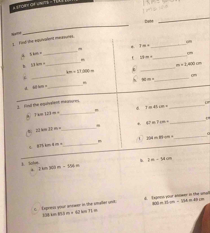 A STORY OF UNITS - TEKS LU 
Date 
_ 
Name 
_ 
1. Find the equivalent measures,
cm
e. 7m= _ 
a. 5km= _ m
cm
_
m
f. 19m=
_ 
b. 13km= m=2,400cm
km=17,000m
B 
_
cm
C. 
_ 
_
m
h. 90m=
_ 
d. 60km=
2. Find the equivalent measures.
cm
a. 7km123m= _
m
d. 7m45cm=
_ 
b. 22km22m= _
m
e. 67m7cm= _ cn
f. 204m89cm= _
m
C. 875km4m= _ 
b. 2m-54cm
3. Solve. 
a. 2km303m-556m
800m35cm-154m49cm
c. Express your answer in the smaller unit: d. Express your answer in the small
338km853m+62km71m