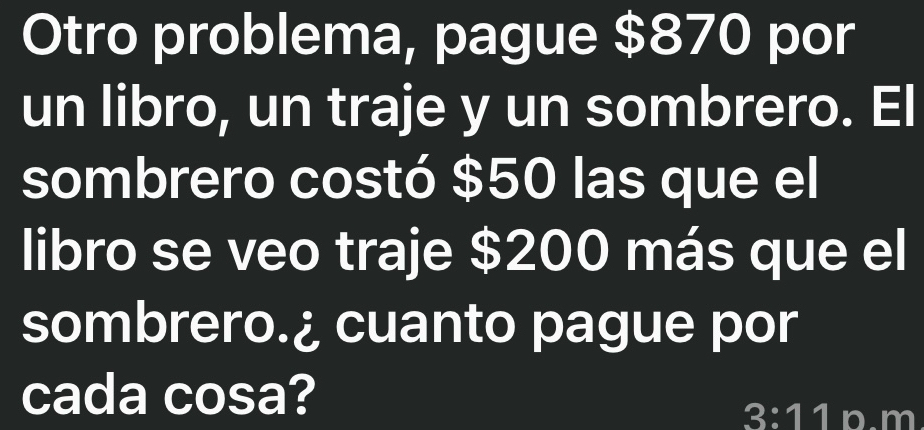 Otro problema, pague $870 por 
un libro, un traje y un sombrero. El 
sombrero costó $50 las que el 
libro se veo traje $200 más que el 
sombrero.¿ cuanto pague por 
cada cosa?
3:11 p.m