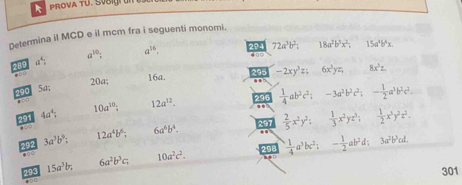 PROVA TU. SV8igi ün 
Determina il MCD e il mcm fra i seguenti monomi. 
289 a^4; a^(10). a^(16). 
294 72a^3b^2; 18a^2b^3x^2; 15a^4b^4x. 
6○□ 
●○○ 
295 -2xy^3z; 6x^3yz; 8x^3z.
20a; 16a. 
290 5a; 
296  1/4 ab^2c^2; -3a^2b^2c^2; - 1/2 a^3b^2c^2. 
291 4a^4; 10a^(10) 12a^(12). 
.○ 
297  2/5 x^2y^2;  1/3 x^2yz^3;  1/2 x^3y^2z^2. 
292 3a^3b^9; 12a^4b^6; 6a^6b^4. 
●○○ 298  1/4 a^3bc^2; - 1/2 ab^2d 3a^2b^3cd. 
293 15a^3b; 6a^2b^3c; 10a^2c^2. 
. 
● 301