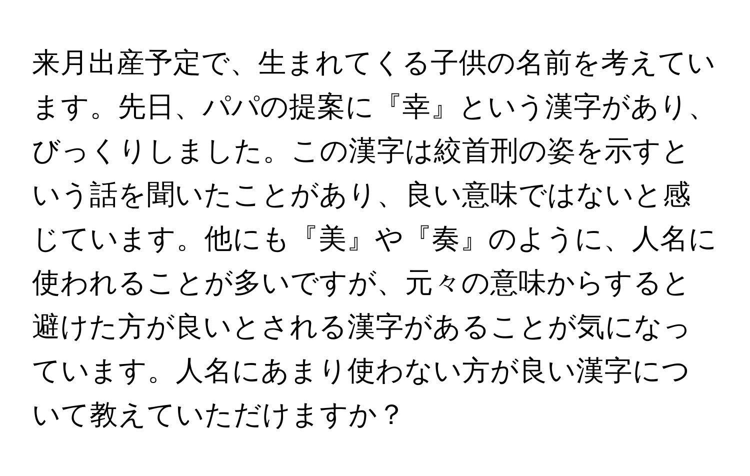 来月出産予定で、生まれてくる子供の名前を考えています。先日、パパの提案に『幸』という漢字があり、びっくりしました。この漢字は絞首刑の姿を示すという話を聞いたことがあり、良い意味ではないと感じています。他にも『美』や『奏』のように、人名に使われることが多いですが、元々の意味からすると避けた方が良いとされる漢字があることが気になっています。人名にあまり使わない方が良い漢字について教えていただけますか？