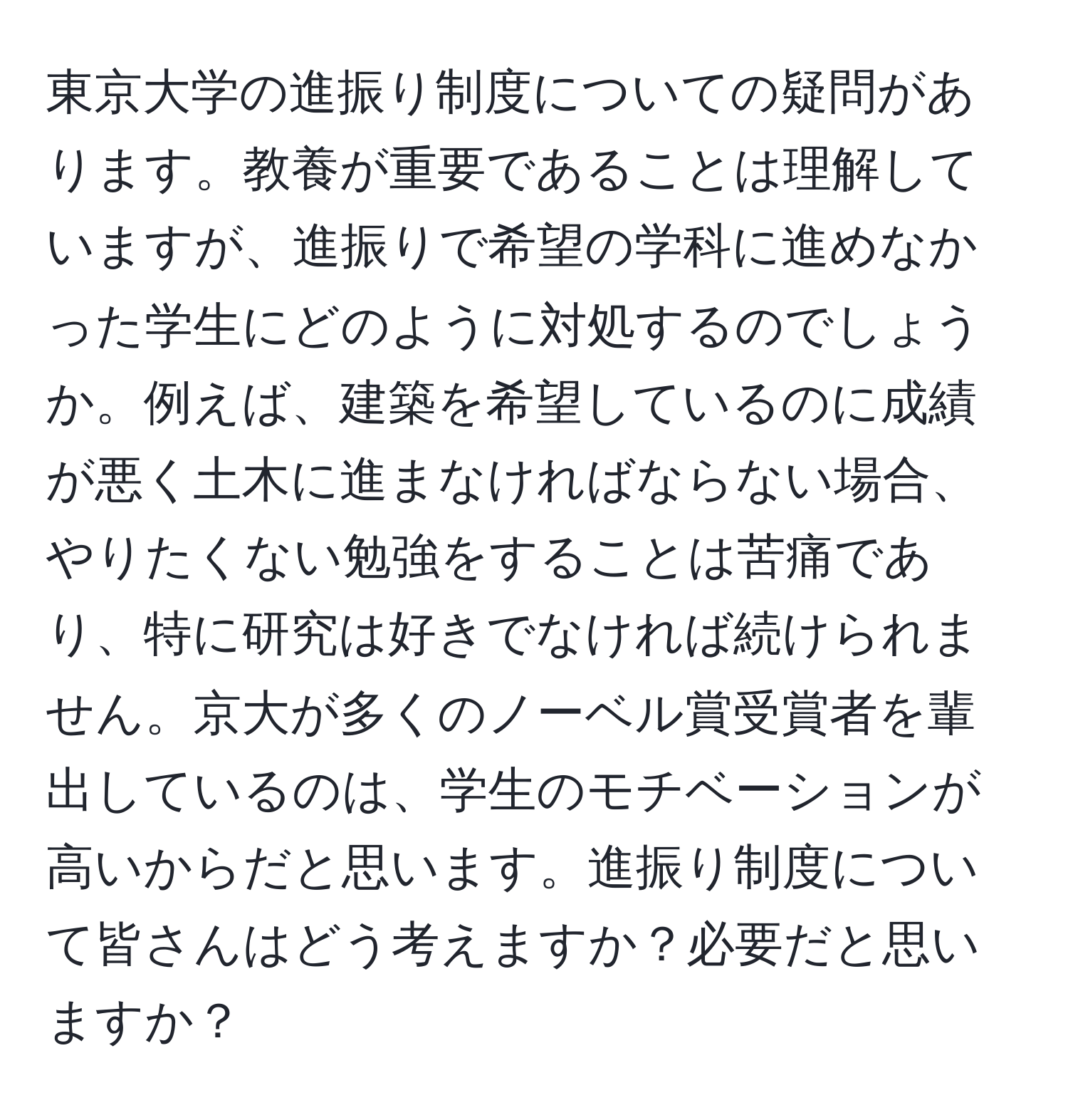 東京大学の進振り制度についての疑問があります。教養が重要であることは理解していますが、進振りで希望の学科に進めなかった学生にどのように対処するのでしょうか。例えば、建築を希望しているのに成績が悪く土木に進まなければならない場合、やりたくない勉強をすることは苦痛であり、特に研究は好きでなければ続けられません。京大が多くのノーベル賞受賞者を輩出しているのは、学生のモチベーションが高いからだと思います。進振り制度について皆さんはどう考えますか？必要だと思いますか？