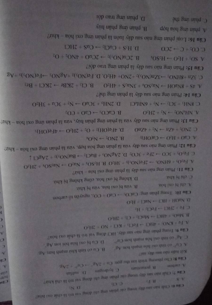 Cầu 6: Chất nào sau đây trong các phản ứng chỉ đóng vai trò là chất oxỉ hóa?
D. N_2
A. S B. F_2 C. Cb
Câu 7: Chất nào sau đây trong các phản ứng chỉ đóng vai trò là chả khử?
Câu
hCp
A. carbon B. potassium C. hydrogen D. sulfua
cú
Cầu 8: Cho phương trình iơn thu gọn: Cu+2Ag^+to Cu^(2+)+2Ag
A.
Cô
Kết luận nào sau đây sai? A-
A. Cu^(2+) có tính ơxi hóa mạnh hơn Ag^+. B. Cu có tinh khử mạnh hơn Ag
C. Ag° có tính oxỉ hóa mạnh hơn Cu^(2+). D. Cu bị oxi hóa bởi ion Ag^-.
C
Cầu 9: Trong phản ứng nào sau đây, HCl đông vai trò là chất oxi hóa? C^(A. Fe+KNO_3)+4HClto FeCl_3+KCl+NO+2H_2O
C
B. MnO_2+4HClto MnCl_2+Cl_2+2H_2O
C
C. Fe+2HClto FeCl_2+H_2

D. NaOH+HClto NaCl+H_2O
Câu 10: Trong phản ứng: CaCO_3to CaO+CO_2 , nguyên tổ carbon
A. chi bị oxi hóa. B. vừa bị oxi hỏa, vừa bị khử.
C. chỉ bị khử. D. không bị oxi hóa, cũng không bị khử.
Câu 11: Phán ứng nào sau đây là phản ứng oxi hóa - khứ?
A. Fe_2O_3+6HNO_3to 2Fe(NO_3)_3+3H_2O B. H_2SO_4+Na_2Oto Na_2SO_4+2H_2O
C. Fe_2O_3+3COto 2Fe+3CO_2 D. 2AgNO_3+BaCl_2to Ba(NO_3)_2+2AgCldownarrow
Cầu 12: Phản ứng nào sau đây vừa là phản ứng hóa hợp, vừa là phản ứng oxỉ hóa - khử?
A. CaO+H_2Oto Ca(OH)_2 B. 2NO_2to N_2O_4
C. 2NO_2+4Znto N_2+4ZnO D. 4Fe(OH)_2+O_2+2H_2Oto 4Fe(OH)_3
Câu 13: Phân ứng nào sau đây vừa là phản ứng phân hủy, vừa là phản ứng oxi hóa - khử?
A. NH_4NO_2to N_2+2H_2O B. CaCO_3to CaO+CO_2
C. 8NH_3+3Cl_2to N_2+6NH_4Cl D. 2NH_3+3CuOto N_2+3Cu+3H_2O
Câu 14: Phản ứng nào sau đây là phản ứng thế?
A. 4S+8NaOHto Na_2SO_4+3Na_2S+4H_2O B. Cl_2+2KBrto 2KCl+Br_2
C. 3Zn+8HNO_3to 3Zn(NO_3)_2+2NO+4H_2O.D. Fe(NO_3)_2+AgNO_3to Fe(NO_3)_3+Ag
Câu 15: Phản ứng nào sau đây là phản ứng trao đổi?
A. SO_3+H_2Oto H_2SO_4 B. 2Cu(NO_3)_2to 2CuO+4NO_2+O_2
C. CO_2+Cto 2CO D. H_2S+CuCl_2to CuS+2HCl
Câu 16: Loại phản ứng nào sau đây luôn là phản ứng oxi hóa - khử?
A. phân ứng hóa hợp B. phân ứng phân hủy
C. phản ứng thể D. phản ứng trao đổi