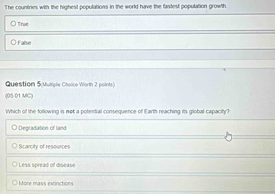 The countries with the highest populations in the world have the fastest population growth.
True
False
Question 5(Multiple Choice Worth 2 points)
(05 01 MC)
Which of the following is not a potential consequence of Earth reaching its global capacity?
Degradation of land
Scarcity of resources
Less spread of disease
More mass extinctions