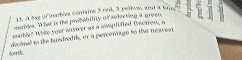 A bag of marbles contains 5 red, 3 yellow, and 4 blue 
marbles. What is the probability of selecting a green 5
marble? Write your answer as a simplified fraction, a 
decimal to the hundredth, or a percentage to the nearest 
tenth.