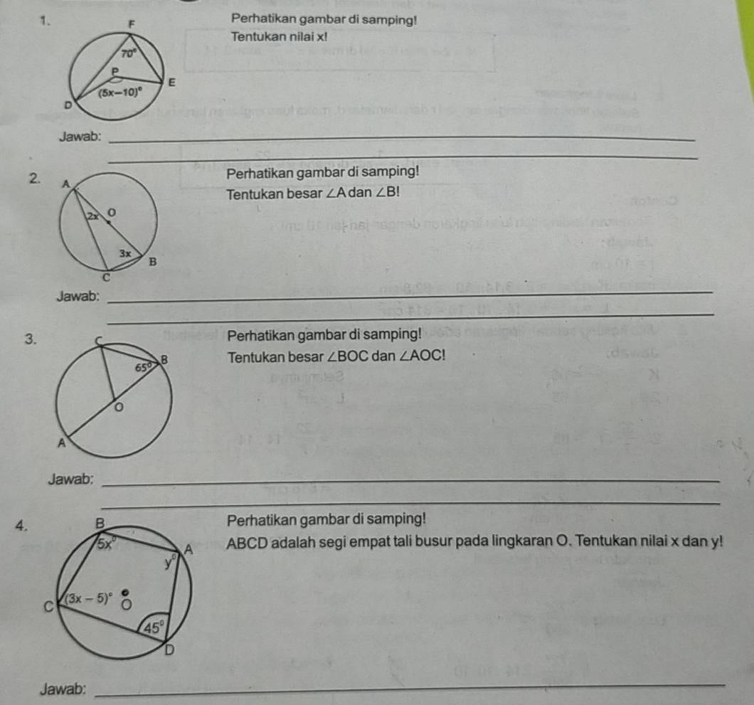 Perhatikan gambar di samping!
Tentukan nilai x!
Jawab:_
_
_
2. 
Perhatikan gambar di samping!
Tentukan besar ∠ A dan ∠ B!
Jawab:
_
_
__
3.Perhatikan gambar di samping!
Tentukan besar ∠ BOC dan ∠ AOC!
Jawab:_
_
_
4.Perhatikan gambar di samping!
ABCD adalah segi empat tali busur pada lingkaran O. Tentukan nilai x dan y!
Jawab:
_