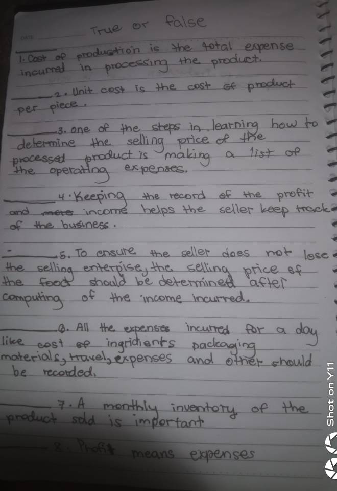 True or false 
_1. Cost af production is the total expense 
incurred in processing the product. 
_2. Unit cost is the cost of product 
per piece. 
_3. one of the steps in learning how to 
determine the selling price of the 
processed product is making a list of 
the operating expenses, 
_4 : Keeping the record of the profit 
and income helps the seller keep track 
of the business. 
_5. To ensure the seller does not lose 
the selling enterpise, the selling price of 
the food should be determined after 
computing of the income incurred. 
_6. All the expenses incurred for a day
like cost ingridents packaging 
materials, rravel, expenses and other should 
be recorded, 
_7. A monthly inventory of the 
product sold is important 
_ 
ront means expenses