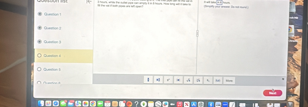 It will take hours. 
5 3 hours, while the outlet pipe can empty it in 8 hours. How long will it take to (Simplify your answer. Do not round.) 
fill the vat if both pipes are left open? 
Question 1 
Question 2 
Question 3 
Question 4 
Question 5 
H r' [1] √i (U) 
Quastion R More 
X