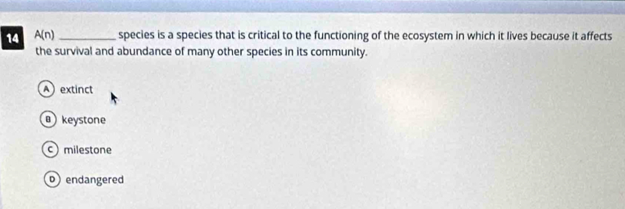 14 A(n) _species is a species that is critical to the functioning of the ecosystem in which it lives because it affects
the survival and abundance of many other species in its community.
Aextinct
keystone
c milestone
bendangered