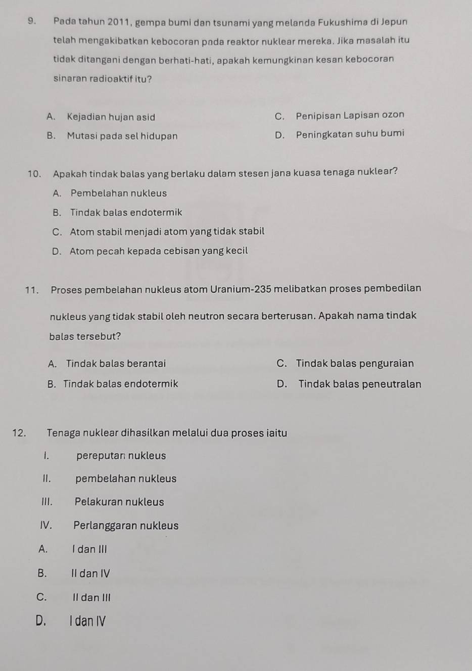 Pada tahun 2011, gempa bumi dan tsunami yang melanda Fukushima di Jepun
telah mengakibatkan kebocoran pada reaktor nuklear mereka. Jika masalah itu
tidak ditangani dengan berhati-hati, apakah kemungkinan kesan kebocoran
sinaran radioaktif itu?
A. Kejadian hujan asid C. Penipisan Lapisan ozon
B. Mutasi pada sel hidupan D. Peningkatan suhu bumi
10. Apakah tindak balas yang berlaku dalam stesen jana kuasa tenaga nuklear?
A. Pembelahan nukleus
B. Tindak balas endotermik
C. Atom stabil menjadi atom yang tidak stabil
D. Atom pecah kepada cebisan yang kecil
11. Proses pembelahan nukleus atom Uranium- 235 melibatkan proses pembedilan
nukleus yang tidak stabil oleh neutron secara berterusan. Apakah nama tindak
balas tersebut?
A. Tindak balas berantai C. Tindak balas penguraian
B. Tindak balas endotermik D. Tindak balas peneutralan
12. Tenaga nuklear dihasilkan melalui dua proses iaitu
I. pereputan nukleus
II. pembelahan nukleus
III. Pelakuran nukleus
IV. Perlanggaran nukleus
A. I dan III
B. II dan IV
C. II dan III
D. I dan IV