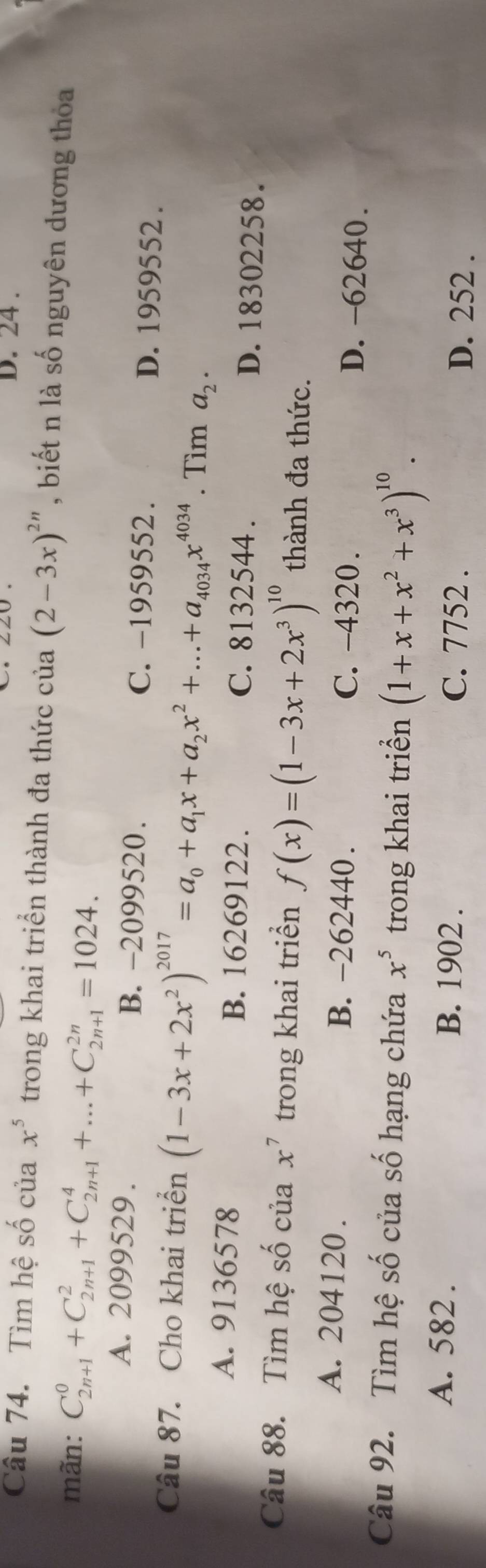 D. 24 .
Câu 74. Tìm hệ số của x^5 trong khai triển thành đa thức của (2-3x)^2n , biết n là số nguyên dương thỏa
mãn: C_(2n+1)^0+C_(2n+1)^2+C_(2n+1)^4+...+C_(2n+1)^(2n)=1024.
A. 2099529. B. -2099520. C. −1959552. D. 1959552.
Câu 87. Cho khai triển (1-3x+2x^2)^2017=a_0+a_1x+a_2x^2+...+a_4034x^(4034). Tìm a_2.
A. 9136578 B. 16269122. C. 8132544. D. 18302258.
Câu 88. Tìm hệ số của x^7 trong khai triển f(x)=(1-3x+2x^3)^10 thành đa thức.
A. 204120. B. -262440. C. -4320. D. -62640.
Câu 92. Tìm hệ số của số hạng chứa x^5 trong khai triển (1+x+x^2+x^3)^10.
A. 582. B. 1902. C. 7752.
D. 252.