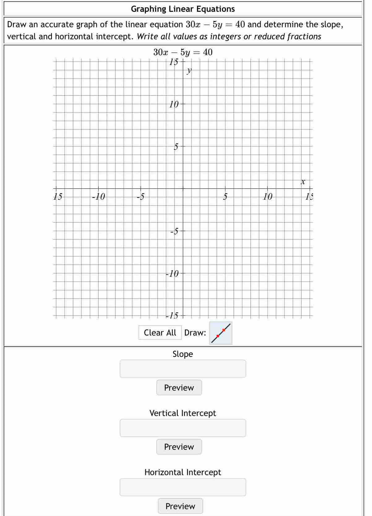 Graphing Linear Equations
Draw an accurate graph of the linear equation 30x-5y=40 and determine the slope,
vertical and horizontal intercept. Write all values as integers or reduced fractions
Clear All Draw:
Slope
Preview
Vertical Intercept
Preview
Horizontal Intercept
Preview