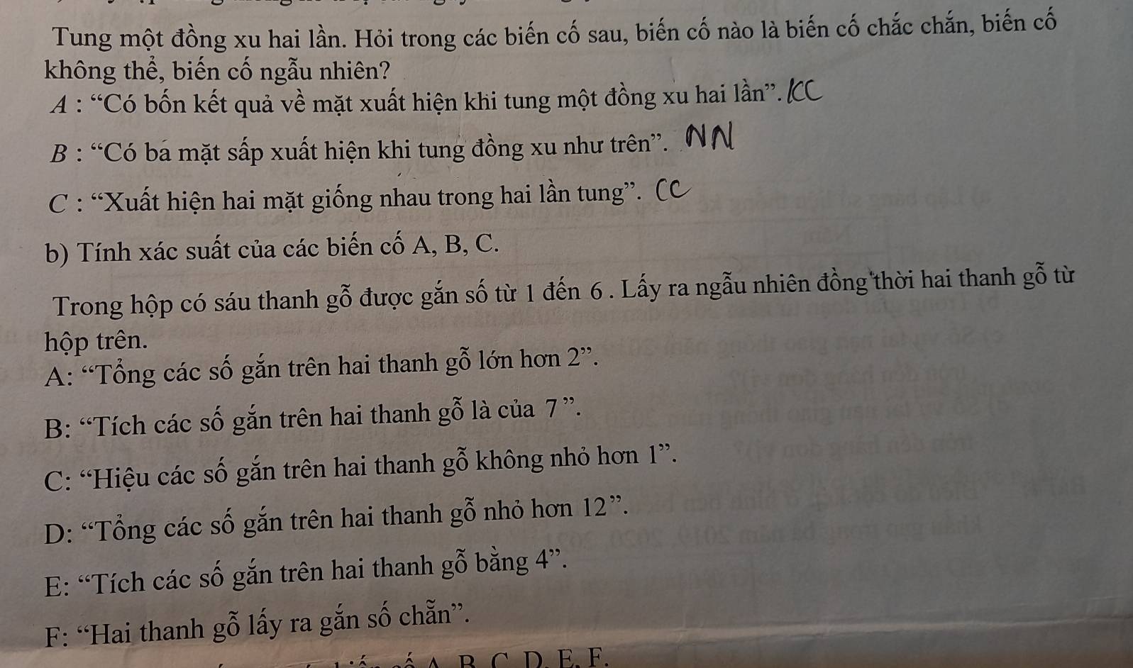 Tung một đồng xu hai lần. Hỏi trong các biến cố sau, biến cố nào là biến cố chắc chắn, biến cố
không thể, biến cố ngẫu nhiên?
A : “Có bốn kết quả về mặt xuất hiện khi tung một đồng xu hai lần”.
B : “Có ba mặt sấp xuất hiện khi tung đồng xu như trên”.
C : “Xuất hiện hai mặt giống nhau trong hai lần tung”.
b) Tính xác suất của các biến cố A, B, C.
Trong hộp có sáu thanh gỗ được gắn số từ 1 đến 6. Lấy ra ngẫu nhiên đồng thời hai thanh gỗ từ
hộp trên.
A: “Tổng các số gắn trên hai thanh gwidehat O ó n hơn 2''.
B: “Tích các số gắn trên hai thanh ; gwidehat O là của 7 ”.
C: “Hiệu các số gắn trên hai thanh gỗ không nhỏ hơn 1 ”.
D: “Tổng các số gắn trên hai thanh gỗ nhỏ hơn 12'
E: “Tích các số gắn trên hai thanh gỗ bằng 4''.
F: “Hai thanh gỗ lấy ra gắn số chẵn”.
D. E. F.