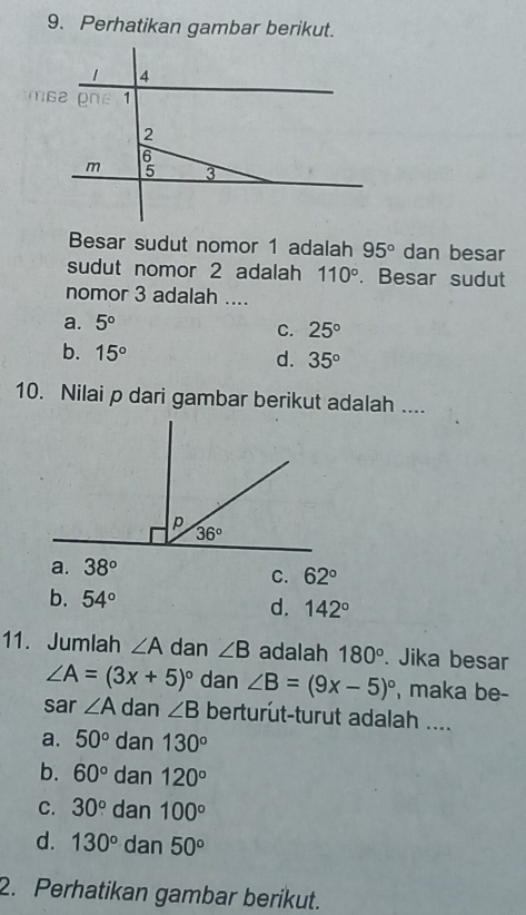 Perhatikan gambar berikut.
Besar sudut nomor 1 adalah 95° dan besar
sudut nomor 2 adalah 110°. Besar sudut
nomor 3 adalah ....
a. 5°
C. 25°
b. 15° d. 35°
10. Nilai p dari gambar berikut adalah ....
a. 38°
C. 62°
b. 54° d. 142°
11. Jumlah ∠ A dan ∠ B adalah 180°. Jika besar
∠ A=(3x+5)^circ  dan ∠ B=(9x-5)^circ  , maka be-
sar ∠ A dan ∠ B berturut-turut adalah ....
a. 50° dan 130°
b. 60° dan 120°
C. 30° dan 100°
d. 130° dan 50°
2. Perhatikan gambar berikut.