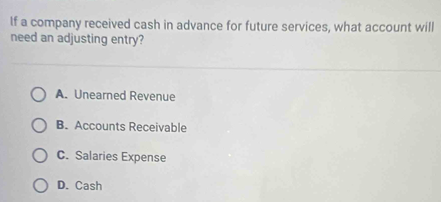 If a company received cash in advance for future services, what account will
need an adjusting entry?
A. Unearned Revenue
B. Accounts Receivable
C. Salaries Expense
D. Cash