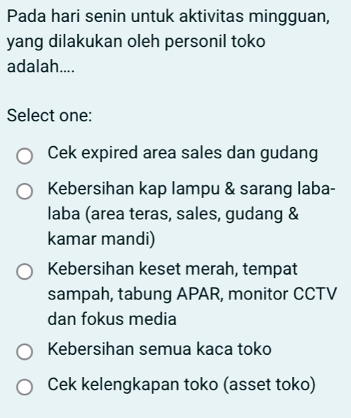 Pada hari senin untuk aktivitas mingguan,
yang dilakukan oleh personil toko
adalah....
Select one:
Cek expired area sales dan gudang
Kebersihan kap lampu & sarang laba-
laba (area teras, sales, gudang &
kamar mandi)
Kebersihan keset merah, tempat
sampah, tabung APAR, monitor CCTV
dan fokus media
Kebersihan semua kaca toko
Cek kelengkapan toko (asset toko)