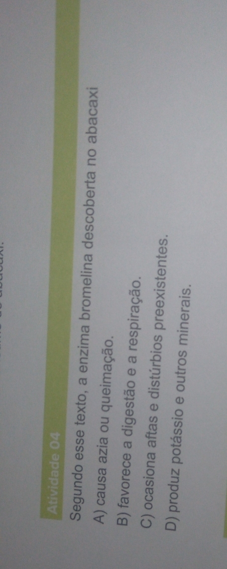 Atividade 04
Segundo esse texto, a enzima bromelina descoberta no abacaxi
A) causa azia ou queimação.
B) favorece a digestão e a respiração.
C) ocasiona aftas e distúrbios preexistentes.
D) produz potássio e outros minerais.