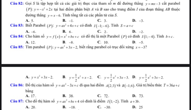 Gọi S là tập hợp tắt cả các giá trị thực của tham số m đề đường thẳng y=mx-3 cắt parabol
(P):y=-x^2+2x tại hai điểm phân biệt A và B sao cho trung điểm / của đoạn thẳng AB thuộc
đường thắng y=x-6 Tính tổng tắt cả các phần tử của S.
A. 5. B. -1. C. 3. D. -3.
Câu 83: Biết Parabol (P): y=ax^2+4x+c có đinh I(-1;-6). Tính S=a+c
A. -6. B. 6 . C. 2. D. -2.
Câu 84: Cho hàm số y=f(x)=x^2+bx+c có đồ thị là một Parabol (P) có đinh I(1;-4). Tính b+c.
A. 12. B. -8. C. 10. D. -5.
Câu 85: Tim parabol (P):y=ax^2+3x-2 , biết rằng parabol có trục đối xứng x=-3
A. y=x^2+3x-2. B. y= 1/2 x^2+x-2. C. y= 1/2 x^2+3x-3. D. y= 1/2 x^2+3x-2.
Câu 86: Đồ thị của hàm số y=ax^2-3x+c đi qua hai điểm A(2;3) và B(-1:6). Giá trị biểu thức T=36a+c
bằng
A. 17 . B. 38. C. 72 . D. 73.
Câu 87: Cho đồ thị hàm số y=ax^2+bx+4 có đinh là điểm I(1;-2). Tính a+3b.
A. 20. B. -18. C. -30. D. 25