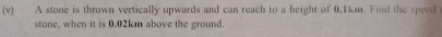 A stone is thrown vertically upwards and can reach to a height of 0.1km. Find the speed 
stone, when it is 0.02km above the ground.