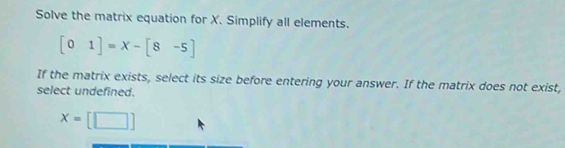 Solve the matrix equation for X. Simplify all elements.
[01]=x-[8-5]
If the matrix exists, select its size before entering your answer. If the matrix does not exist,
select undefined.
x=[□ ]