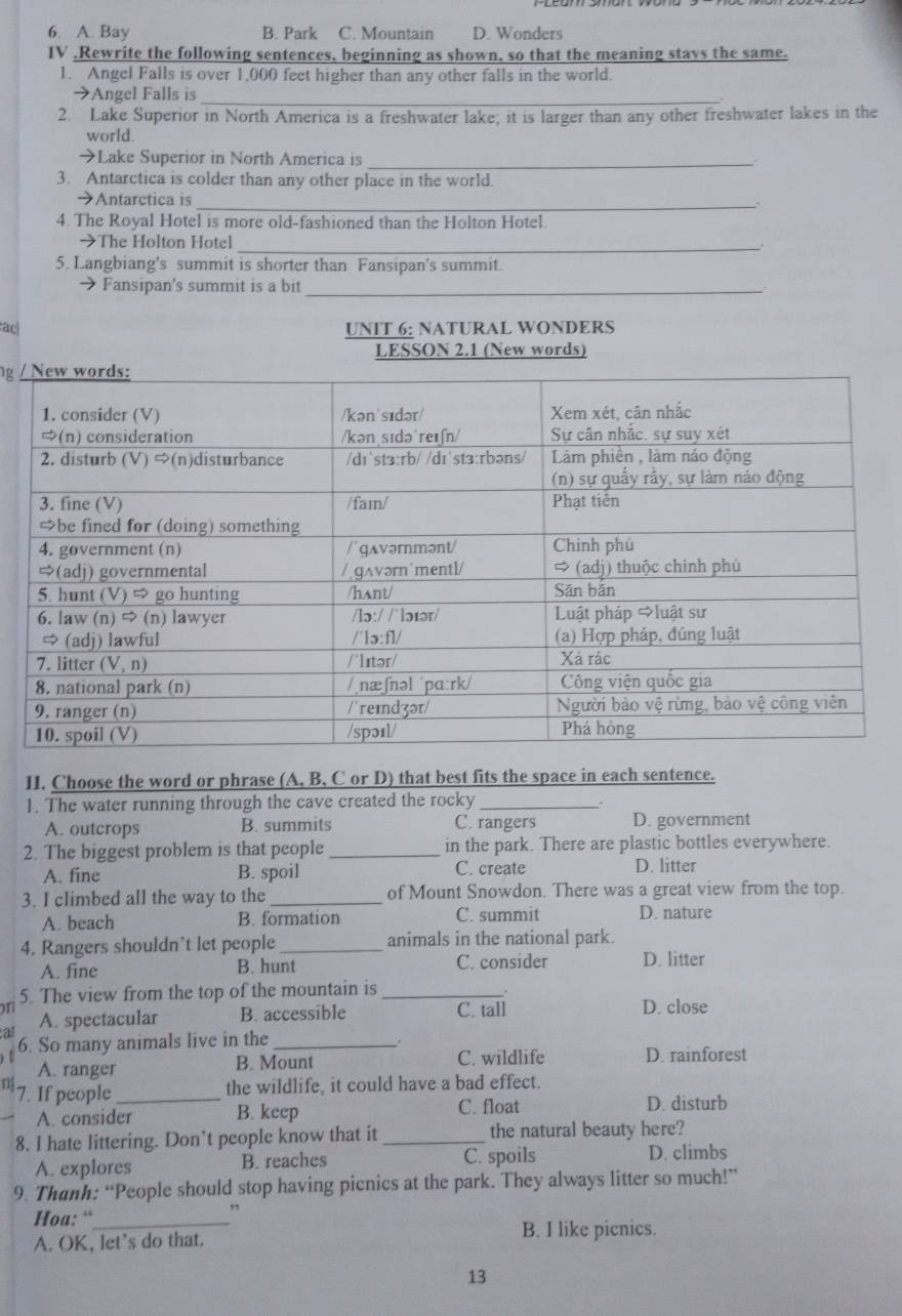A. Bay B. Park C. Mountain D. Wonders
IV .Rewrite the following sentences, beginning as shown, so that the meaning stays the same.
1. Angel Falls is over 1,000 feet higher than any other falls in the world.
→Angel Falls is_
2. Lake Superior in North America is a freshwater lake; it is larger than any other freshwater lakes in the
world.
→Lake Superior in North America is_
3. Antarctica is colder than any other place in the world.
_
→Antarctica is
4. The Royal Hotel is more old-fashioned than the Holton Hotel.
→The Holton Hotel_
5. Langbiang's summit is shorter than Fansipan's summit.
→ Fansipan's summit is a bit_
:a) UNIT 6: NATURAL WONDERS
LESSON 2.1 (New words)
g 
II. Choose the word or phrase (A, B, C or D) that best fits the space in each sentence.
1. The water running through the cave created the rocky_
A. outcrops B. summits C. rangers D. government
2. The biggest problem is that people_ in the park. There are plastic bottles everywhere.
A. fine B. spoil C. create D. litter
3. I climbed all the way to the_ of Mount Snowdon. There was a great view from the top.
A. beach B. formation C. summit D. nature
4. Rangers shouldn't let people _animals in the national park.
A. fine B. hunt C. consider D. litter
5. The view from the top of the mountain is _.
on
a A. spectacular B. accessible C. tall D. close
6. So many animals live in the_
A. ranger B. Mount C. wildlife D. rainforest
D 7. If people_
the wildlife, it could have a bad effect.
A. consider B. keep C. float D. disturb
8. I hate littering. Don’t people know that it _the natural beauty here?
A. explores B. reaches C. spoils D. climbs
9. Thanh: “People should stop having picnics at the park. They always litter so much!”
Hoa: “_
,
A. OK, let's do that.
B. I like picnics.
13