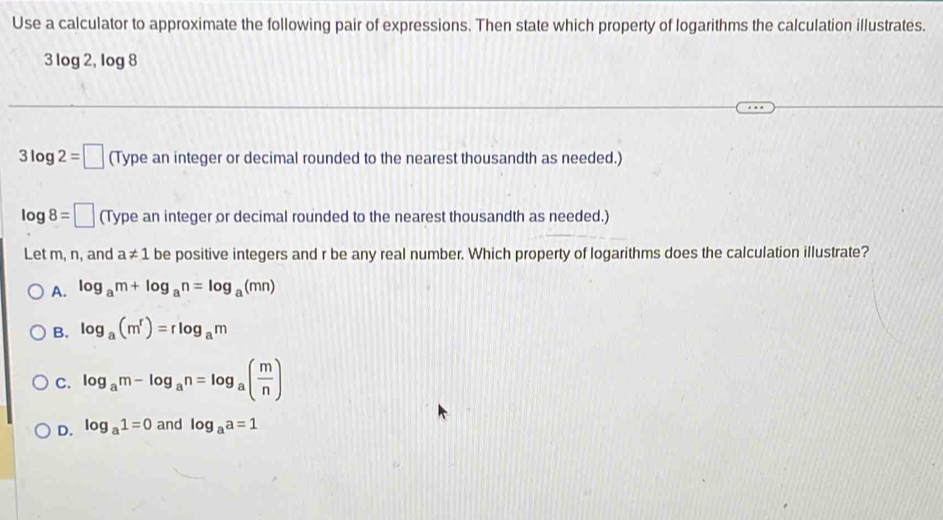 Use a calculator to approximate the following pair of expressions. Then state which property of logarithms the calculation illustrates.
3log 2, log 8
3log 2=□ (Type an integer or decimal rounded to the nearest thousandth as needed.)
log 8=□ (Type an integer or decimal rounded to the nearest thousandth as needed.)
Let m, n, and a!= 1 be positive integers and r be any real number. Which property of logarithms does the calculation illustrate?
A. log _am+log _an=log _a(mn)
B. log _a(m^r)=rlog _am
C. log _am-log _an=log _a( m/n )
D. log _a1=0 and log _aa=1