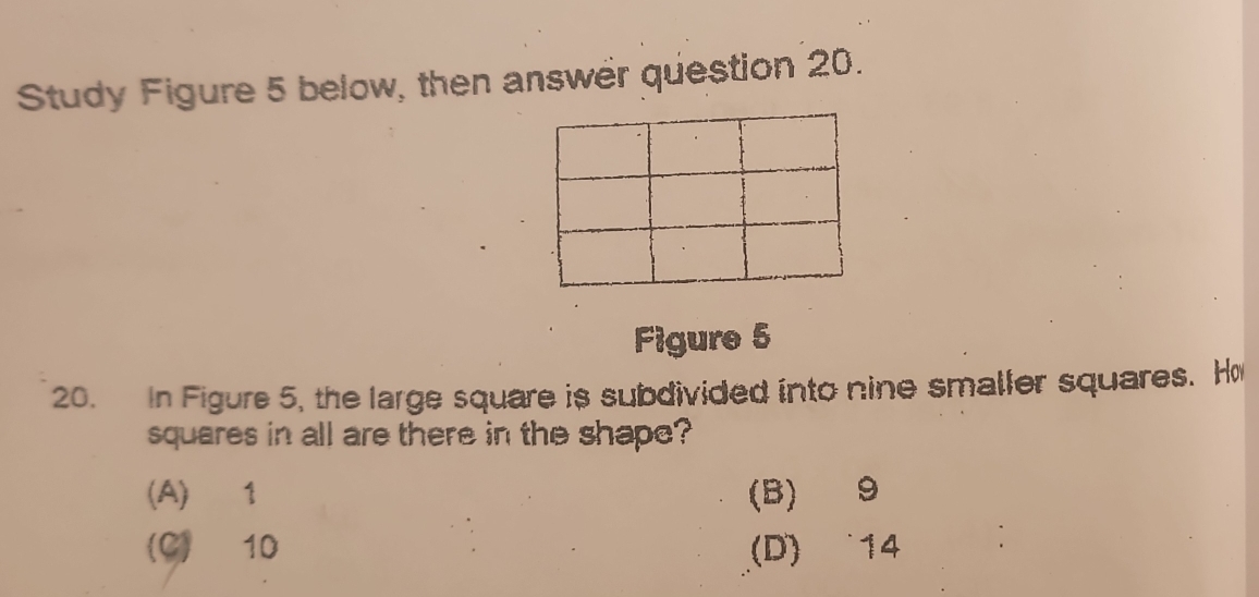 Study Figure 5 below, then answer question 20.
Figure 5
20. In Figure 5, the large square is subdivided into nine smaller squares. Ho
squares in all are there in the shape?
(A) 1 (B) 9
(C) 10 (D) 14