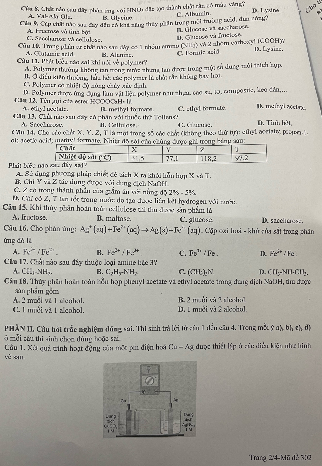 Chất nào sau đây phản ứng với HNO3 đặc tạo thành chất rắn có màu vàng? D. Lysine. Cho tí
a)
A. Val-Ala-Glu. B. Glycine.
C. Albumin.
Câu 9. Cặp chất nào sau đây đều có khả năng thủy phân trong môi trường acid, đun nóng?
A. Fructose và tinh bột.
B. Glucose và saccharose.
C. Saccharose và cellulose.
D. Glucose và fructose.
Câu 10. Trong phân tử chất nào sau đây có 1 nhóm amino (NH₂) và 2 nhóm carboxyl (COOH)?
A. Glutamic acid. B. Alanine.
C. Formic acid.
D. Lysine.
Câu 11. Phát biểu nào sai khi nói về polymer?
A. Polymer thường không tan trong nước nhưng tan được trong một số dung môi thích hợp.
B. Ở điều kiện thường, hầu hết các polymer là chất rắn không bay hơi.
C. Polymer có nhiệt độ nóng chảy xác định.
D. Polymer được ứng dụng làm vật liệu polymer như nhựa, cao su, tơ, composite, keo dán,...
Câu 12. Tên gọi của ester HC COOC_2H_5la D. methyl acetate.
A. ethyl acetate. B. methyl formate. C. ethyl formate.
Câu 13. Chất nào sau đây có phản với thuốc thử Tollens? D. Tinh bột.
A. Saccharose. B. Cellulose. C. Glucose.
Câu 14. Cho các chất X, Y, Z, T là một trong số các chất (không theo thứ tự): ethyl acetate; propan-1-
ol; acetic acid; methyl formate. Nhiệt độ sôi  bảng sau:
Phát biểu
A. Sử dụng phương pháp chiết để tách X ra khỏi hỗn hợp X và T.
B. Chỉ Y và Z tác dụng được với dung dịch NaOH.
C. Z có trong thành phần của giấm ăn với nồng độ 2% -5% .
D. Chi có Z, T tan tốt trong nước do tạo được liên kết hydrogen với nước.
Câu 15. Khi thủy phân hoàn toàn cellulose thì thu được sản phẩm là
A. fructose. B. maltose. C. glucose. D. saccharose.
Câu 16. Cho phản ứng: Ag^+(aq)+Fe^(2+)(aq)to Ag(s)+Fe^(3+)(aq). Cặp oxi hoá - khử của sắt trong phản
ứng đó là
A. Fe^(3+)/Fe^(2+). B. Fe^(2+)/Fe^(3+). C. Fe^(3+)/Fe. D. Fe^(2+) / Fe .
Câu 17. Chất nào sau đây thuộc loại amine bậc 3?
A. CH_3-NH_2. B. C_2H_5-NH_2. C. (CH_3)_3N. D. CH_3-NH-CH_3.
Câu 18. Thủy phân hoàn toàn hỗn hợp phenyl acetate và ethyl acetate trong dung dịch NaOH, thu được
sản phẩm gồm
A. 2 muối và 1 alcohol. B. 2 muối và 2 alcohol.
C. 1 muối và 1 alcohol. D. 1 muối và 2 alcohol.
PHÀN II. Câu hỏi trắc nghiệm đúng sai. Thí sinh trả lời từ câu 1 đến câu 4. Trong mỗi ý a), b), c), d)
ở mỗi câu thí sinh chọn đúng hoặc sai.
Câu 1. Xét quá trình hoạt động của một pin điện hoá Cu-Ag được thiết lập ở các điều kiện như hình
vẽ sau.
Trang 2/4-Mã đề 302