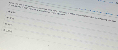 cystic fibrosis if both parents are carriers of cystic fibrosis?
Cystic fibrosis is an autosomal recessive disorder in humans. What is the probability that an offspring will have
25%
50%
75%
100%