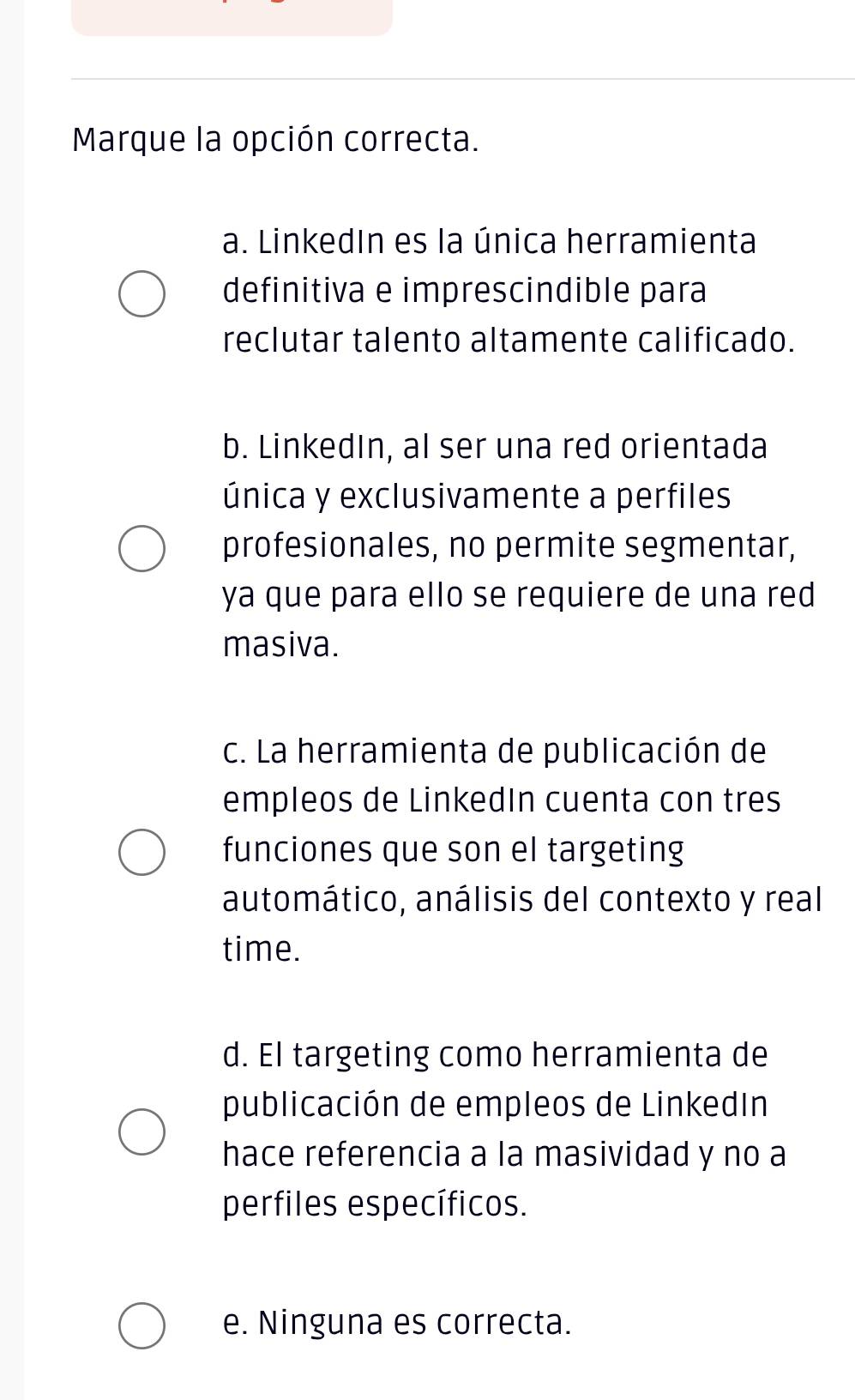 Marque la opción correcta.
a. LinkedIn es la única herramienta
definitiva e imprescindible para
reclutar talento altamente calificado.
b. LinkedIn, al ser una red orientada
única y exclusivamente a perfiles
profesionales, no permite segmentar,
ya que para ello se requiere de una red
masiva.
c. La herramienta de publicación de
empleos de LinkedIn cuenta con tres
funciones que son el targeting
automático, análisis del contexto y real
time.
d. El targeting como herramienta de
publicación de empleos de LinkedIn
hace referencia a la masividad y no a
perfiles específicos.
e. Ninguna es correcta.