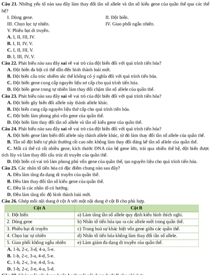 Những yếu tố nào sau đây làm thay đối tần số allele và tần số kiểu gene của quần thể qua các thế
hệ?
I, Dòng gene. II. Đột biến.
III. Chọn lọc tự nhiên, IV. Giao phối ngẫu nhiên.
V. Phiêu bạt di truyền.
A. I, II, III, IV.
B. I, II, IV, V.
C. I, II, III, V.
D. I, III, IV, V.
Câu 22. Phát biểu nào sau đây sai về vai trò của đột biến đối với quá trình tiến hóa?
A. Đột biến đa bội có thể dẫn đến hình thành loài mới,
B. Đột biến cấu trúc nhiễm sắc thể không có ý nghĩa đối với quá trình tiến hóa.
C. Đột biến gene cung cấp nguyên liệu sơ cấp cho quá trình tiến hóa.
D. Đột biến gene trong tự nhiên làm thay đối chậm tần số allele của quần thể.
Câu 23. Phát biểu nào sau đây sai về vai trò của đột biến đối với quá trình tiến hóa?
A. Đột biến gây biến đối allele này thành allele khác,
B. Đột biến cung cấp nguyên liệu thứ cấp cho quá trình tiến hóa.
C. Đột biến làm phong phú vốn gene của quần thể.
D. Đột biến làm thay đổi tần số allele và tần số kiểu gene của quần thế.
Câu 24. Phát biểu nào sau đây sai về vai trò của đột biến đối với quá trình tiến hóa?
A. Đột biến gene làm biến đối allele này thành allele khác, từ đó làm thay đối tần số allele của quần thể.
B. Tần số đột biến tự phát thường rất cao nên không làm thay đối đáng kể tần số allele của quần thể.
C. Mỗi cá thể có rất nhiều gene, kích thước DNA của hệ gene lớn, trải qua nhiều thế hệ, đột biến được
tích lũy và làm thay đối cấu trúc di truyền của quần thể.
D. Đột biến có vai trò làm phong phú vốn gene của quần thế, tạo nguyên liệu cho quá trình tiến hóa.
Câu 25. Các nhân tố tiến hóa có đặc điểm chung nào sau đây?
A. Đều làm tăng đa dạng di truyền của quần thể.
B. Đều làm thay đối tần số kiểu gene của quần thể.
C. Đều là các nhân tố có hướng.
D. Đều làm tăng tốc độ hình thành loài mới.
Câu 26. Ghép mỗi nội dung ở cột A với một nội dung ở cột B cho phù hợp.
B. 1-b, 2-c, 3-a, 4-d, 5-e.
C. 1-b, 2-c, 3-e, 4-d, 5-a.
D. 1-b, 2-c, 3-e, 4-a, 5-d.