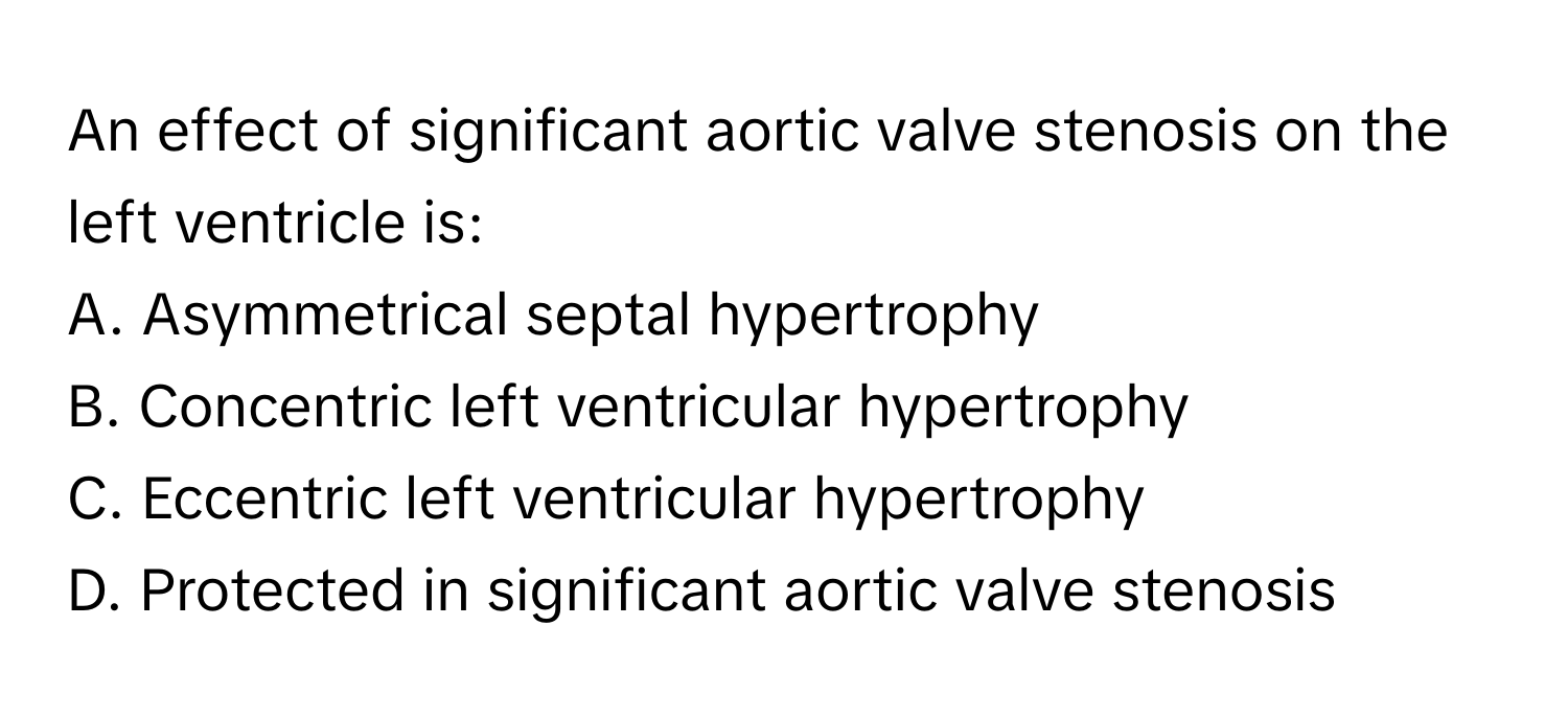 An effect of significant aortic valve stenosis on the left ventricle is:

A. Asymmetrical septal hypertrophy
B. Concentric left ventricular hypertrophy
C. Eccentric left ventricular hypertrophy
D. Protected in significant aortic valve stenosis