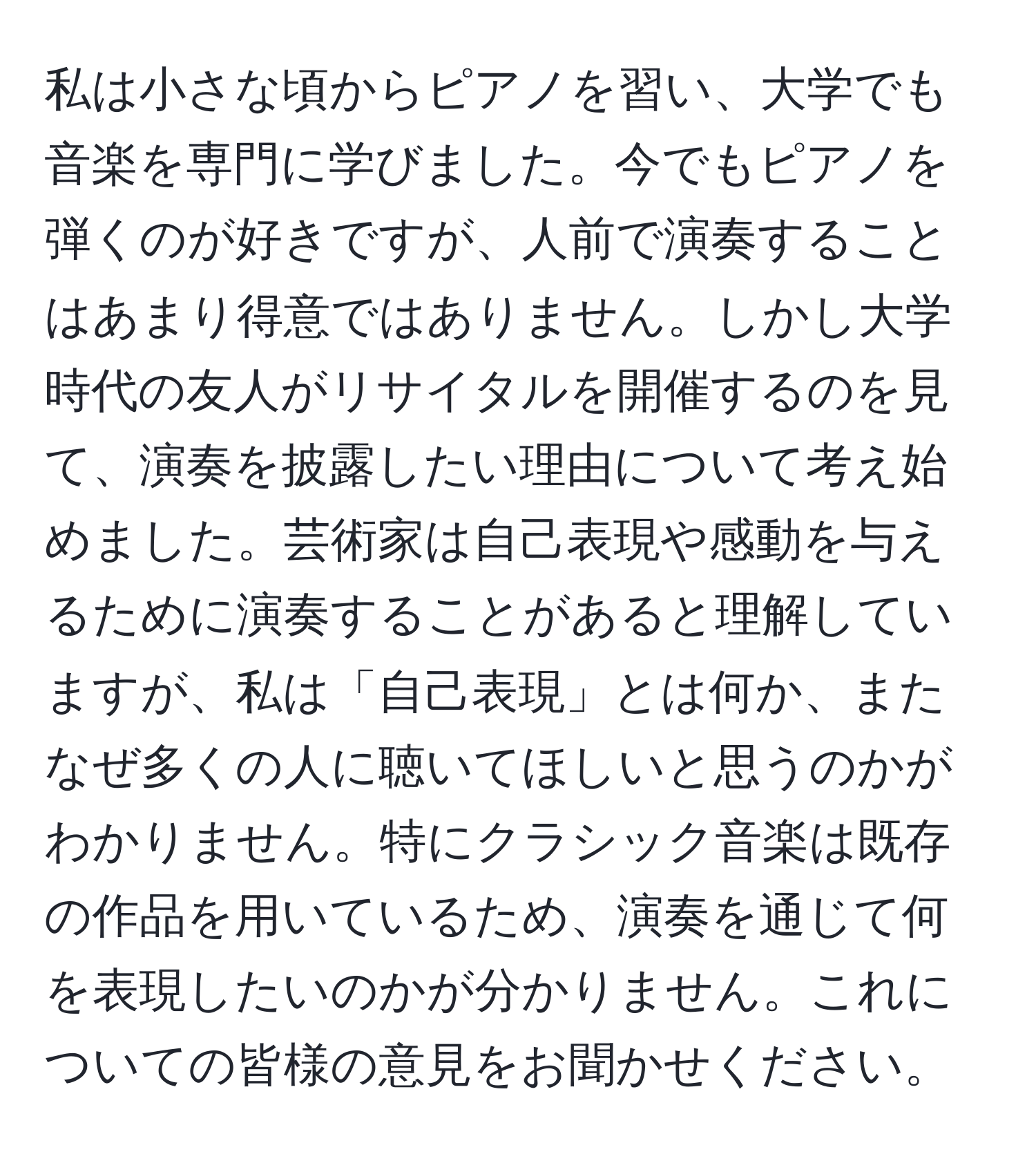 私は小さな頃からピアノを習い、大学でも音楽を専門に学びました。今でもピアノを弾くのが好きですが、人前で演奏することはあまり得意ではありません。しかし大学時代の友人がリサイタルを開催するのを見て、演奏を披露したい理由について考え始めました。芸術家は自己表現や感動を与えるために演奏することがあると理解していますが、私は「自己表現」とは何か、またなぜ多くの人に聴いてほしいと思うのかがわかりません。特にクラシック音楽は既存の作品を用いているため、演奏を通じて何を表現したいのかが分かりません。これについての皆様の意見をお聞かせください。